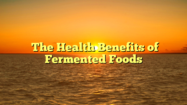 ﻿The Health Benefits of Fermented Foods